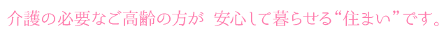 介護の必要なご高齢の方が 安心して暮らせる“住まい”です。